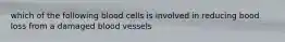 which of the following blood cells is involved in reducing bood loss from a damaged blood vessels