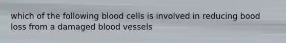 which of the following blood cells is involved in reducing bood loss from a damaged blood vessels