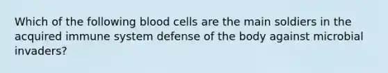 Which of the following blood cells are the main soldiers in the acquired immune system defense of the body against microbial invaders?