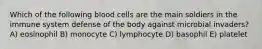 Which of the following blood cells are the main soldiers in the immune system defense of the body against microbial invaders? A) eosinophil B) monocyte C) lymphocyte D) basophil E) platelet