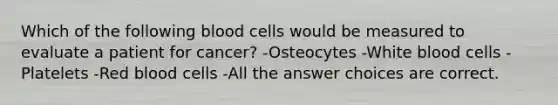 Which of the following blood cells would be measured to evaluate a patient for cancer? -Osteocytes -White blood cells -Platelets -Red blood cells -All the answer choices are correct.