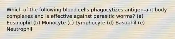 Which of the following blood cells phagocytizes antigen-antibody complexes and is effective against parasitic worms? (a) Eosinophil (b) Monocyte (c) Lymphocyte (d) Basophil (e) Neutrophil