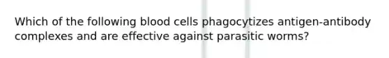 Which of the following blood cells phagocytizes antigen-antibody complexes and are effective against parasitic worms?