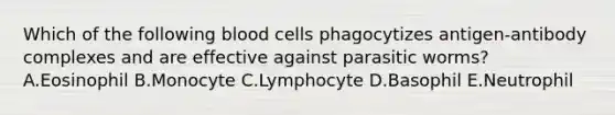 Which of the following blood cells phagocytizes antigen-antibody complexes and are effective against parasitic worms? A.Eosinophil B.Monocyte C.Lymphocyte D.Basophil E.Neutrophil