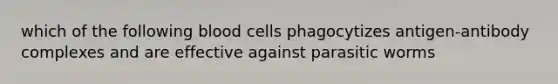 which of the following blood cells phagocytizes antigen-antibody complexes and are effective against parasitic worms