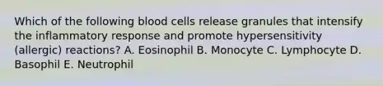 Which of the following blood cells release granules that intensify the inflammatory response and promote hypersensitivity (allergic) reactions? A. Eosinophil B. Monocyte C. Lymphocyte D. Basophil E. Neutrophil