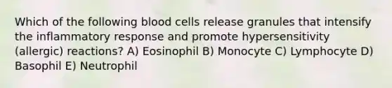 Which of the following blood cells release granules that intensify the inflammatory response and promote hypersensitivity (allergic) reactions? A) Eosinophil B) Monocyte C) Lymphocyte D) Basophil E) Neutrophil