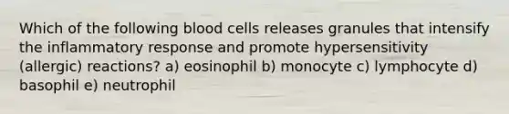 Which of the following blood cells releases granules that intensify the inflammatory response and promote hypersensitivity (allergic) reactions? a) eosinophil b) monocyte c) lymphocyte d) basophil e) neutrophil