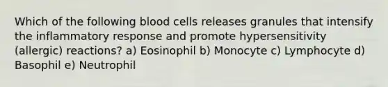 Which of the following blood cells releases granules that intensify the inflammatory response and promote hypersensitivity (allergic) reactions? a) Eosinophil b) Monocyte c) Lymphocyte d) Basophil e) Neutrophil