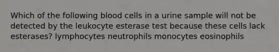 Which of the following blood cells in a urine sample will not be detected by the leukocyte esterase test because these cells lack esterases? lymphocytes neutrophils monocytes eosinophils