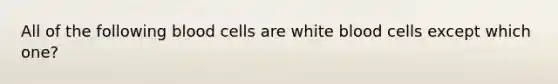 All of the following blood cells are white blood cells except which​ one?