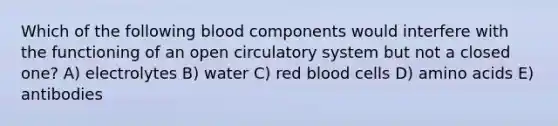 Which of the following blood components would interfere with the functioning of an open circulatory system but not a closed one? A) electrolytes B) water C) red blood cells D) <a href='https://www.questionai.com/knowledge/k9gb720LCl-amino-acids' class='anchor-knowledge'>amino acids</a> E) antibodies