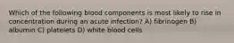 Which of the following blood components is most likely to rise in concentration during an acute infection? A) fibrinogen B) albumin C) platelets D) white blood cells