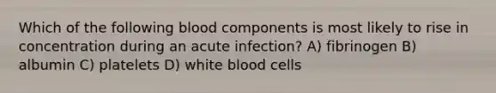 Which of the following blood components is most likely to rise in concentration during an acute infection? A) fibrinogen B) albumin C) platelets D) white blood cells