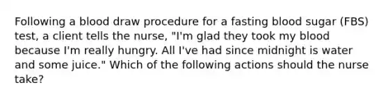 Following a blood draw procedure for a fasting blood sugar (FBS) test, a client tells the nurse, "I'm glad they took my blood because I'm really hungry. All I've had since midnight is water and some juice." Which of the following actions should the nurse take?