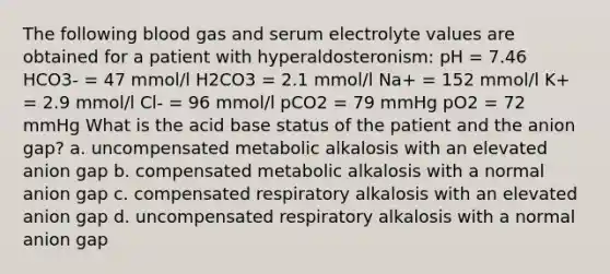 The following blood gas and serum electrolyte values are obtained for a patient with hyperaldosteronism: pH = 7.46 HCO3- = 47 mmol/l H2CO3 = 2.1 mmol/l Na+ = 152 mmol/l K+ = 2.9 mmol/l Cl- = 96 mmol/l pCO2 = 79 mmHg pO2 = 72 mmHg What is the acid base status of the patient and the anion gap? a. uncompensated metabolic alkalosis with an elevated anion gap b. compensated metabolic alkalosis with a normal anion gap c. compensated respiratory alkalosis with an elevated anion gap d. uncompensated respiratory alkalosis with a normal anion gap