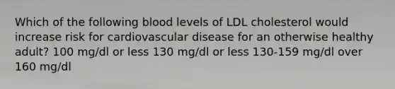 Which of the following blood levels of LDL cholesterol would increase risk for cardiovascular disease for an otherwise healthy adult? 100 mg/dl or less 130 mg/dl or less 130-159 mg/dl over 160 mg/dl