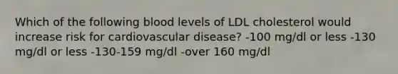 Which of the following blood levels of LDL cholesterol would increase risk for cardiovascular disease? -100 mg/dl or less -130 mg/dl or less -130-159 mg/dl -over 160 mg/dl