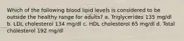 Which of the following blood lipid levels is considered to be outside the healthy range for adults? a. Triglycerides 135 mg/dl b. LDL cholesterol 134 mg/dl c. HDL cholesterol 65 mg/dl d. Total cholesterol 192 mg/dl