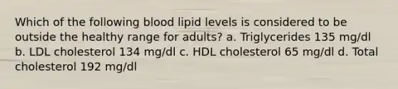 Which of the following blood lipid levels is considered to be outside the healthy range for adults? a. Triglycerides 135 mg/dl b. LDL cholesterol 134 mg/dl c. HDL cholesterol 65 mg/dl d. Total cholesterol 192 mg/dl