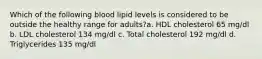 Which of the following blood lipid levels is considered to be outside the healthy range for adults?a. HDL cholesterol 65 mg/dl b. LDL cholesterol 134 mg/dl c. Total cholesterol 192 mg/dl d. Triglycerides 135 mg/dl