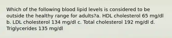 Which of the following blood lipid levels is considered to be outside the healthy range for adults?a. HDL cholesterol 65 mg/dl b. LDL cholesterol 134 mg/dl c. Total cholesterol 192 mg/dl d. Triglycerides 135 mg/dl