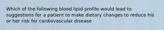 Which of the following blood lipid profile would lead to suggestions for a patient to make dietary changes to reduce his or her risk for cardiovascular disease