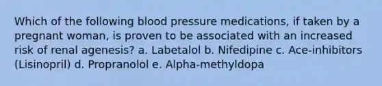 Which of the following blood pressure medications, if taken by a pregnant woman, is proven to be associated with an increased risk of renal agenesis? a. Labetalol b. Nifedipine c. Ace-inhibitors (Lisinopril) d. Propranolol e. Alpha-methyldopa