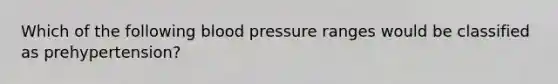 Which of the following <a href='https://www.questionai.com/knowledge/kD0HacyPBr-blood-pressure' class='anchor-knowledge'>blood pressure</a> ranges would be classified as​ prehypertension?