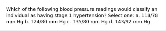 Which of the following blood pressure readings would classify an individual as having stage 1 hypertension? Select one: a. 118/78 mm Hg b. 124/80 mm Hg c. 135/80 mm Hg d. 143/92 mm Hg