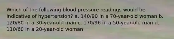 Which of the following <a href='https://www.questionai.com/knowledge/kD0HacyPBr-blood-pressure' class='anchor-knowledge'>blood pressure</a> readings would be indicative of hypertension? a. 140/90 in a 70-year-old woman b. 120/80 in a 30-year-old man c. 170/96 in a 50-year-old man d. 110/60 in a 20-year-old woman