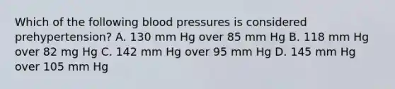 Which of the following blood pressures is considered prehypertension? A. 130 mm Hg over 85 mm Hg B. 118 mm Hg over 82 mg Hg C. 142 mm Hg over 95 mm Hg D. 145 mm Hg over 105 mm Hg