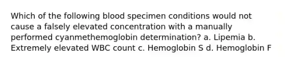 Which of the following blood specimen conditions would not cause a falsely elevated concentration with a manually performed cyanmethemoglobin determination? a. Lipemia b. Extremely elevated WBC count c. Hemoglobin S d. Hemoglobin F