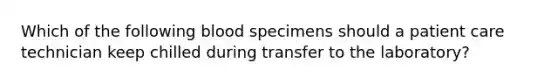 Which of the following blood specimens should a patient care technician keep chilled during transfer to the laboratory?