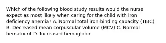 Which of the following blood study results would the nurse expect as most likely when caring for the child with iron deficiency anemia? A. Normal total iron-binding capacity (TIBC) B. Decreased mean corpuscular volume (MCV) C. Normal hematocrit D. Increased hemoglobin