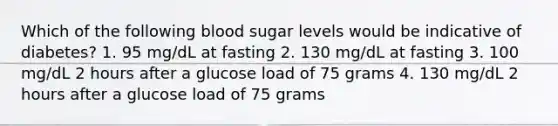 Which of the following blood sugar levels would be indicative of diabetes? 1. 95 mg/dL at fasting 2. 130 mg/dL at fasting 3. 100 mg/dL 2 hours after a glucose load of 75 grams 4. 130 mg/dL 2 hours after a glucose load of 75 grams