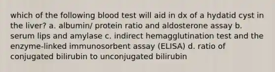 which of the following blood test will aid in dx of a hydatid cyst in the liver? a. albumin/ protein ratio and aldosterone assay b. serum lips and amylase c. indirect hemagglutination test and the enzyme-linked immunosorbent assay (ELISA) d. ratio of conjugated bilirubin to unconjugated bilirubin