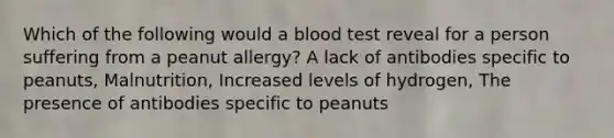 Which of the following would a blood test reveal for a person suffering from a peanut allergy? A lack of antibodies specific to peanuts, Malnutrition, Increased levels of hydrogen, The presence of antibodies specific to peanuts