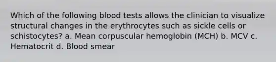 Which of the following blood tests allows the clinician to visualize structural changes in the erythrocytes such as sickle cells or schistocytes? a. Mean corpuscular hemoglobin (MCH) b. MCV c. Hematocrit d. Blood smear