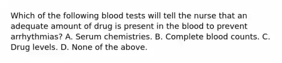 Which of the following blood tests will tell the nurse that an adequate amount of drug is present in the blood to prevent arrhythmias? A. Serum chemistries. B. Complete blood counts. C. Drug levels. D. None of the above.