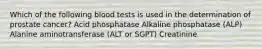 Which of the following blood tests is used in the determination of prostate cancer? Acid phosphatase Alkaline phosphatase (ALP) Alanine aminotransferase (ALT or SGPT) Creatinine