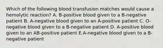 Which of the following blood transfusion matches would cause a hemolytic reaction? A. B-positive blood given to a B-negative patient B. A-negative blood given to an A-positive patient C. O-negative blood given to a B-negative patient D. A-positive blood given to an AB-positive patient E.A-negative blood given to a B-negative patient