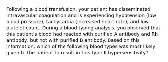 Following a blood transfusion, your patient has disseminated intravascular coagulation and is experiencing hypotension (low <a href='https://www.questionai.com/knowledge/kD0HacyPBr-blood-pressure' class='anchor-knowledge'>blood pressure</a>), tachycardia (increased heart rate), and low platelet count. During a blood typing analysis, you observed that this patient's blood had reacted with purified A antibody and Rh antibody, but not with purified B antibody. Based on this information, which of the following blood types was most likely given to the patient to result in this type II hypersensitivity?