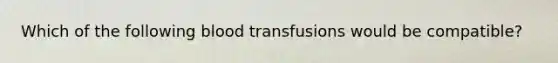 Which of the following blood transfusions would be compatible?