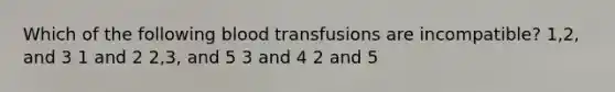 Which of the following blood transfusions are incompatible? 1,2, and 3 1 and 2 2,3, and 5 3 and 4 2 and 5