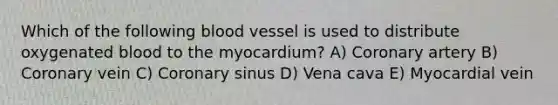 Which of the following blood vessel is used to distribute oxygenated blood to the myocardium? A) Coronary artery B) Coronary vein C) Coronary sinus D) Vena cava E) Myocardial vein