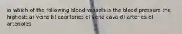 in which of the following blood vessels is the blood pressure the highest: a) veins b) capillaries c) vena cava d) arteries e) arterioles