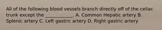 All of the following <a href='https://www.questionai.com/knowledge/kZJ3mNKN7P-blood-vessels' class='anchor-knowledge'>blood vessels</a> branch directly off of the celiac trunk except the ____________. A. Common Hepatic artery B. Splenic artery C. Left gastric artery D. Right gastric artery