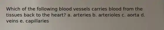 Which of the following <a href='https://www.questionai.com/knowledge/kZJ3mNKN7P-blood-vessels' class='anchor-knowledge'>blood vessels</a> carries blood from the tissues back to <a href='https://www.questionai.com/knowledge/kya8ocqc6o-the-heart' class='anchor-knowledge'>the heart</a>? a. arteries b. arterioles c. aorta d. veins e. capillaries