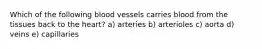 Which of the following blood vessels carries blood from the tissues back to the heart? a) arteries b) arterioles c) aorta d) veins e) capillaries